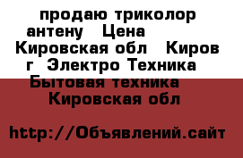 продаю триколор антену › Цена ­ 4 000 - Кировская обл., Киров г. Электро-Техника » Бытовая техника   . Кировская обл.